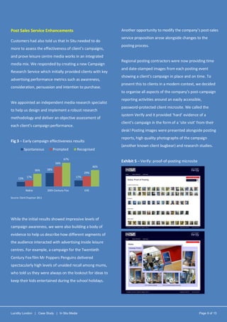 Lucidity London | Case Study | In Situ Media Page 9 of 15
Post Sales Service Enhancements
Customers had also told us that In Situ needed to do
more to assess the effectiveness of client’s campaigns,
and prove leisure centre media works in an integrated
media mix. We responded by creating a new Campaign
Research Service which initially provided clients with key
advertising performance metrics such as awareness,
consideration, persuasion and intention to purchase.
We appointed an independent media research specialist
to help us design and implement a robust research
methodology and deliver an objective assessment of
each client’s campaign performance.
Fig 3 – Early campaign effectiveness results
Source: Clark Chapman 2011
While the initial results showed impressive levels of
campaign awareness, we were also building a body of
evidence to help us describe how different segments of
the audience interacted with advertising inside leisure
centres. For example, a campaign for the Twentieth
Century Fox film Mr Poppers Penguins delivered
spectacularly high levels of unaided recall among mums,
who told us they were always on the lookout for ideas to
keep their kids entertained during the school holidays.
Another opportunity to modify the company’s post-sales
service proposition arose alongside changes to the
posting process.
Regional posting contractors were now providing time
and date-stamped images from each posting event
showing a client’s campaign in place and on time. To
present this to clients in a modern context, we decided
to organise all aspects of the company’s post-campaign
reporting activities around an easily accessible,
password-protected client microsite. We called the
system Verify and it provided ‘hard’ evidence of a
client’s campaign in the form of a ‘site visit’ from their
desk! Posting images were presented alongside posting
reports, high quality photographs of the campaign
(another known client bugbear) and research studies.
Exhibit 5 – Verify: proof-of-posting microsite
13%
38%
17%17%
56%
29%
36%
67%
46%
Nokia 20th Century Fox E45
Spontaneous Prompted Recognised
 