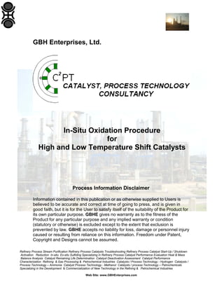 GBH Enterprises, Ltd.

In-Situ Oxidation Procedure
for
High and Low Temperature Shift Catalysts

Process Information Disclaimer
Information contained in this publication or as otherwise supplied to Users is
believed to be accurate and correct at time of going to press, and is given in
good faith, but it is for the User to satisfy itself of the suitability of the Product for
its own particular purpose. GBHE gives no warranty as to the fitness of the
Product for any particular purpose and any implied warranty or condition
(statutory or otherwise) is excluded except to the extent that exclusion is
prevented by law. GBHE accepts no liability for loss, damage or personnel injury
caused or resulting from reliance on this information. Freedom under Patent,
Copyright and Designs cannot be assumed.
Refinery Process Stream Purification Refinery Process Catalysts Troubleshooting Refinery Process Catalyst Start-Up / Shutdown
Activation Reduction In-situ Ex-situ Sulfiding Specializing in Refinery Process Catalyst Performance Evaluation Heat & Mass
Balance Analysis Catalyst Remaining Life Determination Catalyst Deactivation Assessment Catalyst Performance
Characterization Refining & Gas Processing & Petrochemical Industries Catalysts / Process Technology - Hydrogen Catalysts /
Process Technology – Ammonia Catalyst Process Technology - Methanol Catalysts / process Technology – Petrochemicals
Specializing in the Development & Commercialization of New Technology in the Refining & Petrochemical Industries
Web Site: www.GBHEnterprises.com

 