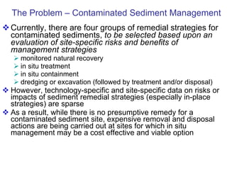 The Problem – Contaminated Sediment Management Currently, there are four groups of remedial strategies for contaminated sediments,  to be selected based upon an evaluation of site-specific risks and benefits of management strategies monitored natural recovery in situ treatment in situ containment  dredging or excavation (followed by treatment and/or disposal) However, technology-specific and site-specific data on risks or impacts of sediment remedial strategies (especially in-place strategies) are sparse As a result, while there is no presumptive remedy for a contaminated sediment site, expensive removal and disposal actions are being carried out at sites for which in situ management may be a cost effective and viable option  