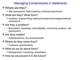 Managing Contaminants in Sediments Where are they? Site assessment, field screening, historical documents  What are they? What form? Analytics, fingerprinting, sediment/contaminant biogeochemical interactions Are they a problem?  Biomarkers, bioassays, bioavailability, community analysis, risk assessment  Are they mobile? hydrodymamics, flux and porewater Where do they come from? Forensics, geochemistry What do we do about them? Management, monitoring, remediation How do we prevent it in the future?  