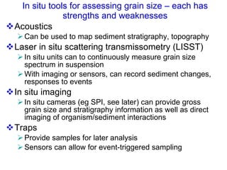 In situ tools for assessing grain size – each has strengths and weaknesses Acoustics Can be used to map sediment stratigraphy, topography Laser in situ scattering transmissometry (LISST) In situ units can to continuously measure grain size spectrum in suspension  With imaging or sensors, can record sediment changes, responses to events In situ imaging In situ cameras (eg SPI, see later) can provide gross grain size and stratigraphy information as well as direct imaging of organism/sediment interactions Traps Provide samples for later analysis Sensors can allow for event-triggered sampling 