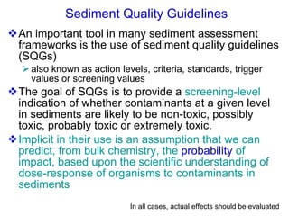 Sediment Quality Guidelines An important tool in many sediment assessment frameworks is the use of sediment quality guidelines (SQGs) also known as action levels, criteria, standards, trigger values or screening values The goal of SQGs is to provide a  screening-level  indication of whether contaminants at a given level in sediments are likely to be non-toxic, possibly toxic, probably toxic or extremely toxic.  Implicit in their use is an assumption that we can predict, from bulk chemistry, the  probability  of impact, based upon the scientific understanding of dose-response of organisms to contaminants in sediments In all cases, actual effects should be evaluated 