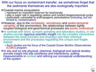 With our focus on contaminant transfer, we sometimes forget that the sediments themselves are also ecologically important  Coastal marine ecosystems represent an important reservoir for biodiversity play a major role in regulating carbon and nutrient biogeochemical cycles particularly vulnerable to anthropogenic perturbations ( including, but not limited to, contamination ) However, due to the  complexity ,  remoteness  and  spatio-temporal variability  of this environment, the relationships between tightly coupled biological and geochemical processes are  poorly understood In contrast with blind, synoptic sampling and laboratory studies,  in situ  studies provide  rigorous scientific insight  into the complex interactions between the biota (function and diversity) and their chemical environment and the processes regulating this unique and fragile habitat Such studies are the focus of the Coastal Ocean Benthic Observatories ( COBO ) program In situ and on site physical, chemical, biological and optical studies provide insight into site conditions and interactions, putting measurements in  context  and refining our conceptual understanding of the system 