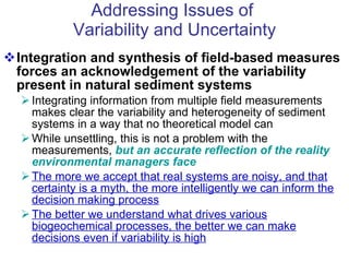 Addressing Issues of  Variability and Uncertainty Integration and synthesis of field-based measures forces an acknowledgement of the variability present in natural sediment systems Integrating information from multiple field measurements makes clear the variability and heterogeneity of sediment systems in a way that no theoretical model can While unsettling, this is not a problem with the measurements,  but an accurate reflection of the reality environmental managers face The more we accept that real systems are noisy, and that certainty is a myth, the more intelligently we can inform the decision making process The better we understand what drives various biogeochemical processes, the better we can make decisions even if variability is high 