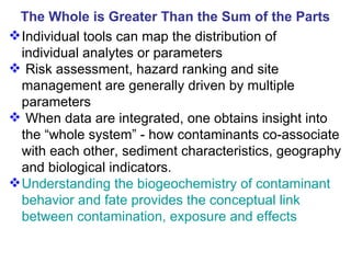 The Whole is Greater Than the Sum of the Parts Individual tools can map the distribution of  individual analytes or parameters Risk assessment, hazard ranking and site management are generally driven by multiple  parameters When data are integrated, one obtains insight into the “whole system” - how contaminants co-associate with each other, sediment characteristics, geography and biological indicators. Understanding the biogeochemistry of contaminant behavior and fate provides the conceptual link between contamination, exposure and effects 