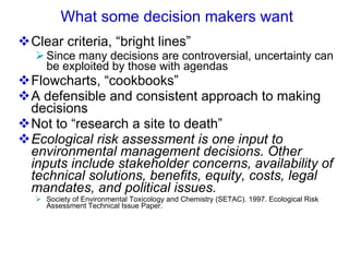 What some decision makers want Clear criteria, “bright lines” Since many decisions are controversial, uncertainty can be exploited by those with agendas  Flowcharts, “cookbooks” A defensible and consistent approach to making decisions Not to “research a site to death” Ecological risk assessment is one input to environmental management decisions. Other inputs include stakeholder concerns, availability of technical solutions, benefits, equity, costs, legal mandates, and political issues.   Society of Environmental Toxicology and Chemistry (SETAC). 1997. Ecological Risk Assessment Technical Issue Paper.  