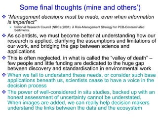 Some final thoughts (mine and others’) “ Management decisions must be made, even when information is imperfect”   National Research Council (NRC) (2001): A Risk-Management Strategy for PCB-Contaminated Sediments.  As scientists, we must become better at understanding how our research is applied, clarifying the assumptions and limitations of our work, and bridging the gap between science and applications This is often neglected, in what is called the “valley of death” – few people and little funding are dedicated to the huge gap between discovery and standardisation in environmental work When we fail to understand these needs, or consider such base applications beneath us, scientists cease to have a voice in the decision process  The power of well-considered in situ studies, backed up with an honest assessment of uncertainty cannot be understated.  When images are added, we can really help decision makers understand the links between the data and the ecosystem 