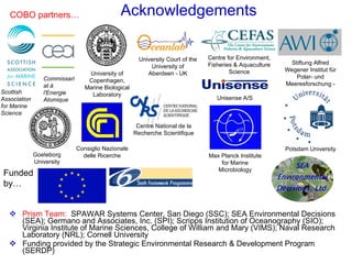 Acknowledgements Prism Team:   SPAWAR Systems Center, San Diego (SSC); SEA Environmental Decisions (SEA); Germano and Associates, Inc. (SPI); Scripps Institution of Oceanography (SIO); Virginia Institute of Marine Sciences, College of William and Mary (VIMS); Naval Research Laboratory (NRL); Cornell University Funding provided by the Strategic Environmental Research & Development Program (SERDP) Scottish Association for Marine Science Commissariat à l'Energie Atomique University of Copenhagen, Marine Biological Laboratory Potsdam University University Court of the University of Aberdeen - UK Centre for Environment, Fisheries & Aquaculture Science Stiftung Alfred Wegener Institut für Polar- und Meeresforschung - Max Planck Institute for Marine Microbiology Goeteborg University Consiglio Nazionale delle Ricerche Centre National de la Recherche Scientifique Unisense A/S COBO partners… Funded by… 