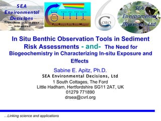 In Situ Benthic Observation Tools in Sediment Risk Assessments   - and-   The Need for Biogeochemistry in Characterizing In-situ Exposure and Effects   Sabine E. Apitz, Ph.D. SEA Environmental Decisions, Ltd 1 South Cottages, The Ford Little Hadham, Hertfordshire SG11 2AT, UK 01279 771890 [email_address] … Linking science and applications 