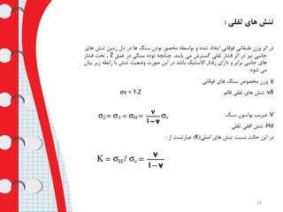 ‫ثقلی‬ ‫های‬ ‫تنش‬:
‫تنش‬ ‫زمین‬ ‫دل‬ ‫در‬ ‫ها‬ ‫سنگ‬ ‫بودن‬ ‫محصور‬ ‫بواسطه‬ ‫و‬ ‫شده‬ ‫ایجاد‬ ‫فوقانی‬ ‫طبقاتی‬ ‫وزن‬ ‫اثر‬ ‫در‬‫های‬
‫یابند‬ ‫می‬ ‫گسترش‬ ‫ثقلی‬ ‫فشار‬ ‫اثر‬ ‫در‬ ‫نیز‬ ‫جانبی‬.‫عمق‬ ‫در‬ ‫سنگی‬ ‫توده‬ ‫چنانچه‬Z,‫فشار‬ ‫تحت‬
‫رابطه‬ ‫با‬ ‫تنش‬ ‫وضعیت‬ ‫صورت‬ ‫این‬ ‫در‬ ‫باشد‬ ‫االستیک‬ ‫رفتار‬ ‫دارای‬ ‫و‬ ‫برابر‬ ‫جانبی‬ ‫های‬‫بیان‬ ‫زیر‬
‫شود‬ ‫می‬:
γ:‫فوقانی‬ ‫های‬ ‫سنگ‬ ‫مخصوص‬ ‫وزن‬
δv:‫قائم‬ ‫ثقلی‬ ‫های‬ ‫تنش‬σv = ϒ.Z
V:‫سنگ‬ ‫پواسون‬ ‫ضریب‬
σH:‫ثقلی‬ ‫افقی‬ ‫تنش‬
‫اصلی‬ ‫های‬ ‫تنش‬ ‫نسبت‬ ‫حالت‬ ‫این‬ ‫در‬(K)‫از‬ ‫عبارتست‬:
11
 