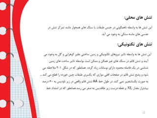 ‫محلی‬ ‫های‬ ‫تنش‬:
‫در‬ ‫تنش‬ ‫تمرکز‬ ‫مانند‬ ‫همجوار‬ ‫های‬ ‫سنگ‬ ‫یا‬ ‫طبقات‬ ‫جنس‬ ‫در‬ ‫ناهمگونی‬ ‫واسطه‬ ‫به‬ ‫ها‬ ‫تنش‬ ‫این‬
‫آید‬ ‫می‬ ‫وجود‬ ‫به‬ ‫سنگی‬ ‫ماسه‬ ‫های‬ ‫عدسی‬.
‫تکتونیکی‬ ‫های‬ ‫تنش‬:
‫ب‬ ‫گل‬ ‫و‬ ‫کوهزایی‬ ‫نظیز‬ ‫ساختی‬ ‫زمین‬ ‫و‬ ‫تکتونیکی‬ ‫نیروهای‬ ‫تاثیر‬ ‫واسطه‬ ‫به‬ ‫ها‬ ‫تنش‬ ‫این‬‫می‬ ‫وجود‬ ‫ه‬
‫زمین‬ ‫های‬ ‫ساخت‬ ‫تاثیر‬ ‫بواسطه‬ ‫است‬ ‫ممکن‬ ‫و‬ ‫همگن‬ ‫غیر‬ ‫های‬ ‫سنگ‬ ‫در‬ ‫قائم‬ ‫تنش‬ ‫و‬ ‫آیند‬
‫گردد‬ ‫زیاد‬ ‫نوسانات‬ ‫دارای‬ ‫محدود‬ ‫فاصله‬ ‫یک‬ ‫در‬ ‫شناسی‬.‫شکل‬ ‫در‬ ‫که‬ ‫همانطور‬1-2‫می‬ ‫مالحظه‬
‫می‬ ‫قطع‬ ‫را‬ ‫خورده‬ ‫چین‬ ‫طبقات‬ ‫یکسری‬ ‫که‬ ‫موازی‬ ‫افقی‬ ‫صفحات‬ ‫در‬ ‫قائم‬ ‫تنش‬ ‫وضع‬ ‫و‬ ‫شود‬‫کند‬,
‫کند‬ ‫نمی‬ ‫یکسانتغییر‬ ‫صورت‬ ‫به‬.‫خط‬ ‫طول‬ ‫در‬AA‫به‬ ‫ناودیس‬ ‫زیر‬ ‫در‬ ‫واقعی‬ ‫قائم‬ ‫تنش‬60‫درصد‬
‫مقدار‬ ‫بیشتراز‬Z,ϒ.‫رسد‬ ‫می‬ ‫صفر‬ ‫به‬ ‫طاقدیس‬ ‫زیر‬ ‫درست‬ ‫نقطه‬ ‫و‬.‫خط‬ ‫امتداد‬ ‫در‬ ‫که‬ ‫همانطور‬
12
 