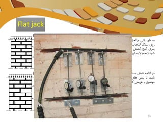 ‫به‬‫طور‬‫کلی‬‫مراحل‬‫روش‬‫فلت‬‫جک‬‫به‬‫این‬‫صورت‬‫است‬‫که‬‫اول‬‫دو‬‫نقطه‬‫به‬‫فاصله‬‫ی‬di
‫روی‬‫سنگ‬‫انتخاب‬‫و‬‫دو‬‫عدد‬‫پین‬‫به‬‫داخل‬‫سنگ‬‫وارد‬‫میکنم‬(A , B)‫و‬‫بین‬‫این‬‫نقاط‬‫یه‬
‫سری‬‫گیج‬‫کشش‬‫سنج‬‫جایگذاری‬‫میشود‬‫البته‬‫این‬‫سیستم‬‫ممکن‬‫است‬‫هر‬‫طو‬‫ری‬‫پیاده‬
‫شود‬(‫معموال‬‫به‬‫این‬‫طور‬‫هست‬‫که‬‫یه‬‫سیم‬‫تحت‬‫کشش‬‫بین‬‫این‬‫دو‬‫نقطه‬‫میگذارند‬‫و‬...)
‫در‬‫ادامه‬‫داخل‬‫سنگ‬‫حفاری‬‫شود‬‫تا‬‫شکافی‬‫ایجاد‬‫و‬‫پهنای‬‫این‬‫شکاف‬‫باید‬‫عریض‬‫و‬‫پهن‬
‫باشد‬‫تا‬‫تنش‬‫های‬‫موثر‬‫در‬‫سرتاسر‬‫نقاط‬A‫و‬B‫به‬‫راحتی‬‫نمایش‬‫داده‬‫شود‬‫که‬‫این‬
‫موضوع‬‫با‬‫عریض‬‫کردن‬‫شکاف‬‫تا‬‫حد‬‫سه‬‫برابر‬‫فاصله‬‫شکاف‬‫تا‬‫نقطه‬‫صورت‬‫می‬‫گ‬‫یرد‬.
Flat jack
18
 