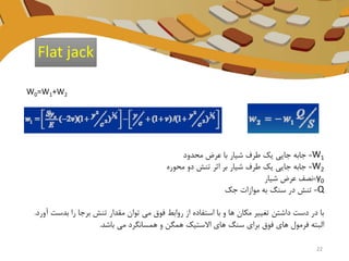 W0=W1+W2
W1=‫محدود‬ ‫عرض‬ ‫با‬ ‫شیار‬ ‫طرف‬ ‫یک‬ ‫جایی‬ ‫جابه‬
W2=‫محوره‬ ‫دو‬ ‫تنش‬ ‫اثر‬ ‫بر‬ ‫شیار‬ ‫طرف‬ ‫یک‬ ‫جایی‬ ‫جابه‬
y0=‫شیار‬ ‫عرض‬ ‫نصف‬
Q=‫جک‬ ‫موازات‬ ‫به‬ ‫سنگ‬ ‫در‬ ‫تنش‬
‫بدس‬ ‫را‬ ‫برجا‬ ‫تنش‬ ‫مقدار‬ ‫توان‬ ‫می‬ ‫فوق‬ ‫روابط‬ ‫از‬ ‫استفاده‬ ‫با‬ ‫و‬ ‫ها‬ ‫مکان‬ ‫تغییر‬ ‫داشتن‬ ‫دست‬ ‫در‬ ‫با‬‫آورد‬ ‫ت‬.
‫باشد‬ ‫می‬ ‫همسانگرد‬ ‫و‬ ‫همگن‬ ‫االستیک‬ ‫های‬ ‫سنگ‬ ‫برای‬ ‫فوق‬ ‫های‬ ‫فرمول‬ ‫البته‬.
Flat jack
22
 