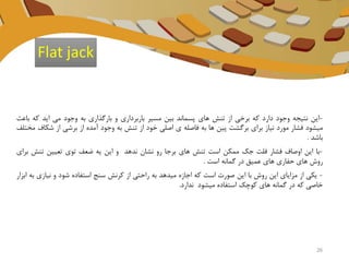-‫این‬‫نتیجه‬‫وجود‬‫دارد‬‫که‬‫برخی‬‫از‬‫تنش‬‫های‬‫پسماند‬‫بین‬‫مسیر‬‫باربرداری‬‫و‬‫بارگذاری‬‫به‬‫وجود‬‫می‬‫اید‬‫که‬‫ب‬‫اعث‬
‫میشود‬‫فشار‬‫مورد‬‫نیاز‬‫برای‬‫برگشت‬‫پین‬‫ها‬‫به‬‫فاصله‬‫ی‬‫اصلی‬‫خود‬‫از‬‫تنش‬‫به‬‫وجود‬‫آمده‬‫از‬‫برشی‬‫از‬‫شک‬‫اف‬‫مختلف‬
‫باشد‬.
-‫با‬‫این‬‫اوصاف‬‫فشار‬‫فلت‬‫جک‬‫ممکن‬‫است‬‫تنش‬‫های‬‫برجا‬‫رو‬‫نشان‬‫ندهد‬‫و‬‫این‬‫یه‬‫ضعف‬‫توی‬‫تعیین‬‫تنش‬‫برای‬
‫روش‬‫های‬‫حفاری‬‫های‬‫عمیق‬‫در‬‫گمانه‬‫است‬.
-‫یکی‬‫از‬‫مزایای‬‫این‬‫روش‬‫با‬‫این‬‫صورت‬‫است‬‫که‬‫اجازه‬‫میدهد‬‫به‬‫راحتی‬‫از‬‫کرنش‬‫سنج‬‫استفاده‬‫شود‬‫و‬‫نیازی‬‫به‬‫ابزار‬
‫خاصی‬‫که‬‫در‬‫گمانه‬‫های‬‫کوچک‬‫استفاده‬‫میشود‬‫ندارد‬.
Flat jack
26
 