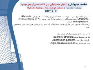 ‫دارد‬ ‫وجود‬ ‫قسمت‬ ‫این‬ ‫در‬ ‫تنش‬ ‫گیری‬ ‫اندازه‬ ‫روش‬ ‫دو‬.‫هیدرولیکی‬ ‫شکست‬ ‫ها‬ ‫روش‬ ‫این‬(Hydraulic
fracturing)‫موجود‬ ‫پیش‬ ‫از‬ ‫های‬ ‫شکست‬ ‫روی‬ ‫هیدرولیکی‬ ‫آزمایش‬ ‫و‬(Hydraulic Testing on Pre-
existing Fractures)‫هستند‬.
‫در‬ ‫فعال‬ ‫روش‬ ‫عنوان‬ ‫به‬ ‫هیدرولیک‬ ‫از‬‫سنگ‬ ‫تحریک‬‫است‬ ‫تنش‬ ‫میدان‬ ‫تعین‬ ‫طریق‬ ‫این‬ ‫از‬ ‫و‬ ‫گمانه‬ ‫یک‬ ‫اطراف‬‫می‬ ‫فاده‬
‫شود‬.
‫مثل‬ ‫هستند‬ ‫یکسانی‬ ‫تجهیزات‬ ‫دارای‬ ‫روش‬ ‫دو‬ ‫این‬:
‫شونده‬ ‫منبسط‬ ‫های‬ ‫پکر‬(Straddlepackers)
‫پذیر‬ ‫شکل‬ ‫های‬ ‫پکر‬(impression packers)
‫باال‬ ‫فشار‬ ‫با‬ ‫های‬ ‫پمپ‬(high-pressure pumps)
Hydraulic Testing on Pre-existing Fractures & Hydraulic Fracturing
‫هیدرولیکی‬ ‫شکست‬‫و‬‫مو‬ ‫پیش‬ ‫از‬ ‫های‬ ‫شکست‬ ‫روی‬ ‫هیدرولیکی‬ ‫آزمایش‬‫جود‬
HTPF & HF
28
 