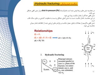 ‫فشارانسداد‬ ‫است‬ ‫شده‬ ‫فرض‬ ‫برجا‬ ‫های‬ ‫تنش‬ ‫محاسبه‬ ‫در‬shut-in pressure (Ps)‫حداقل‬ ‫افقی‬ ‫تنش‬ ‫برابر‬
‫باشد‬ ‫می‬.
‫شود‬ ‫می‬ ‫پیدا‬ ‫شکست‬ ‫فشار‬ ‫از‬ ‫حداکثر‬ ‫افقی‬ ‫تنش‬.
‫س‬ ‫جای‬ ‫بر‬ ‫کششی‬ ‫مقاومت‬ ‫به‬ ‫نسبت‬ ‫و‬ ‫حداقل‬ ‫اصلی‬ ‫تنش‬ ‫به‬ ‫نسبت‬ ‫شکست‬ ‫فشار‬ ، ‫محاسبه‬ ‫این‬ ‫در‬‫نگ‬‫غالب‬
‫است‬.
‫شامل‬ ‫معادالت‬ ‫از‬ ‫ماکزیمم‬ ‫افقی‬ ‫تنش‬:‫میدان‬ ‫فشار‬ ‫اطالعات‬ ‫از‬ ‫شده‬ ‫ارزیابی‬ ‫های‬ ‫پارامتر‬ ‫و‬ ‫شکست‬ ‫معیار‬
‫شود‬ ‫می‬ ‫محاسبه‬.
Relationships
σh = Ps
σH = 3σh–Pc’-Po+ σt
σt = Pc’-Pr
)Hydraulic fracturing ‫هیدرولیکی‬ ‫شکست‬(
σH = 3σh–Pr-Po
32
 