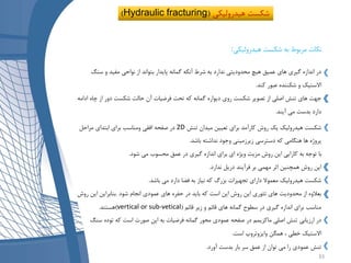 ‫هیدرولیکی‬ ‫شکست‬ ‫به‬ ‫مربوط‬ ‫نکات‬:
‫س‬ ‫و‬ ‫مفید‬ ‫نواحی‬ ‫از‬ ‫بتواند‬ ‫پایدار‬ ‫گمانه‬ ‫آنکه‬ ‫شرط‬ ‫به‬ ‫ندارد‬ ‫محدودیتی‬ ‫هیچ‬ ‫عمیق‬ ‫های‬ ‫گیری‬ ‫اندازه‬ ‫در‬‫نگ‬
‫کند‬ ‫عبور‬ ‫شکننده‬ ‫و‬ ‫االستیک‬.
‫چ‬ ‫از‬ ‫دور‬ ‫شکست‬ ‫حالت‬ ‫آن‬ ‫فرضیات‬ ‫تحت‬ ‫که‬ ‫گمانه‬ ‫دیواره‬ ‫روی‬ ‫شکست‬ ‫تصویر‬ ‫از‬ ‫اصلی‬ ‫تنش‬ ‫های‬ ‫جهت‬‫ادامه‬ ‫اه‬
‫آیند‬ ‫می‬ ‫بدست‬ ‫دارد‬.
‫تنش‬ ‫میدان‬ ‫تعیین‬ ‫برای‬ ‫کارآمد‬ ‫روش‬ ‫یک‬ ‫هیدرولیک‬ ‫شکست‬2D‫مراحل‬ ‫ابتدای‬ ‫برای‬ ‫ومناسب‬ ‫افقی‬ ‫صفحه‬ ‫در‬
‫باشد‬ ‫نداشته‬ ‫وجود‬ ‫زیرزمینی‬ ‫دسترسی‬ ‫که‬ ‫هنگامی‬ ‫ها‬ ‫پروژه‬.
‫شود‬ ‫می‬ ‫محسوب‬ ‫عمق‬ ‫در‬ ‫گیری‬ ‫اندازه‬ ‫برای‬ ‫ای‬ ‫ویژه‬ ‫مزیت‬ ‫روش‬ ‫این‬ ‫کارایی‬ ‫به‬ ‫توجه‬ ‫با‬.
‫ندارد‬ ‫دریل‬ ‫فرآیند‬ ‫بر‬ ‫مهمی‬ ‫اثر‬ ‫همچنین‬ ‫روش‬ ‫این‬.
‫باشد‬ ‫می‬ ‫دارد‬ ‫فضا‬ ‫به‬ ‫نیاز‬ ‫که‬ ‫بزرگ‬ ‫تجهیزات‬ ‫دارای‬ ‫معموال‬ ‫هیدرولیک‬ ‫شکست‬.
‫شود‬ ‫انجام‬ ‫عمودی‬ ‫های‬ ‫حفره‬ ‫در‬ ‫باید‬ ‫که‬ ‫است‬ ‫این‬ ‫روش‬ ‫این‬ ‫تئوری‬ ‫های‬ ‫محدودیت‬ ‫از‬ ‫بعالوه‬.‫این‬ ‫بنابراین‬‫روش‬
‫قائم‬ ‫زیر‬ ‫و‬ ‫قائم‬ ‫های‬ ‫گمانه‬ ‫سطوح‬ ‫در‬ ‫گیری‬ ‫اندازه‬ ‫برای‬ ‫مناسب‬(vertical or sub-vetical)‫هستند‬.
‫س‬ ‫توده‬ ‫که‬ ‫است‬ ‫صورت‬ ‫این‬ ‫به‬ ‫فرضیات‬ ‫گمانه‬ ‫محور‬ ‫عمودی‬ ‫صفحه‬ ‫در‬ ‫ماکزیمم‬ ‫اصلی‬ ‫تنش‬ ‫ارزیابی‬ ‫در‬‫نگ‬
‫است‬ ‫وایزوتروپ‬ ‫همگن‬ ، ‫خطی‬ ‫االستیک‬.
‫آورد‬ ‫بدست‬ ‫بار‬ ‫سر‬ ‫عمق‬ ‫از‬ ‫توان‬ ‫می‬ ‫را‬ ‫عمودی‬ ‫تنش‬.
)Hydraulic fracturing ‫هیدرولیکی‬ ‫شکست‬(
33
 