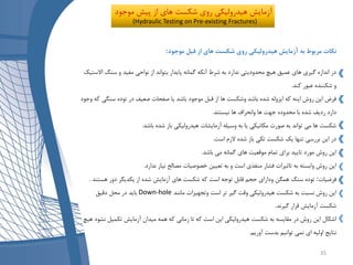 ‫نکات‬‫به‬ ‫مربوط‬‫موجود‬ ‫قبل‬ ‫از‬ ‫های‬ ‫شکست‬ ‫روی‬ ‫هیدرولیکی‬ ‫آزمایش‬:
‫سنگ‬ ‫و‬ ‫مفید‬ ‫نواحی‬ ‫از‬ ‫بتواند‬ ‫پایدار‬ ‫گمانه‬ ‫آنکه‬ ‫شرط‬ ‫به‬ ‫ندارد‬ ‫محدودیتی‬ ‫هیچ‬ ‫عمیق‬ ‫های‬ ‫گیری‬ ‫اندازه‬ ‫در‬‫االستیک‬
‫کند‬ ‫عبور‬ ‫شکننده‬ ‫و‬.
‫سنگ‬ ‫توده‬ ‫در‬ ‫ضعیف‬ ‫صفحات‬ ‫یا‬ ‫باشد‬ ‫موجود‬ ‫قبل‬ ‫از‬ ‫ها‬ ‫وشکست‬ ‫باشد‬ ‫شده‬ ‫ایزوله‬ ‫که‬ ‫اینه‬ ‫روش‬ ‫این‬ ‫فرض‬‫وجود‬ ‫که‬ ‫ی‬
‫نیستند‬ ‫ها‬ ‫وانحراف‬ ‫ها‬ ‫جهت‬ ‫محدوده‬ ‫با‬ ‫شده‬ ‫ردیف‬ ‫دارد‬.
‫باشد‬ ‫شده‬ ‫باز‬ ‫هیدرولیکی‬ ‫آزمایشات‬ ‫وسیله‬ ‫به‬ ‫یا‬ ‫مکانیکی‬ ‫صورت‬ ‫به‬ ‫تواند‬ ‫می‬ ‫ها‬ ‫شکست‬.
‫است‬ ‫الزم‬ ‫شده‬ ‫باز‬ ‫تکی‬ ‫شکست‬ ‫یک‬ ‫تنها‬ ‫بررسی‬ ‫این‬ ‫در‬.
‫باشد‬ ‫می‬ ‫گمانه‬ ‫های‬ ‫موقعیت‬ ‫تمام‬ ‫برای‬ ‫تایید‬ ‫مورد‬ ‫روش‬ ‫این‬.
‫ندارد‬ ‫نیاز‬ ‫مصالح‬ ‫خصوصیات‬ ‫تعیین‬ ‫به‬ ‫و‬ ‫است‬ ‫منفذی‬ ‫فشار‬ ‫تاثیرات‬ ‫به‬ ‫وابسته‬ ‫روش‬ ‫این‬.
‫فرضیات‬:‫هستند‬ ‫دور‬ ‫یکدیگر‬ ‫از‬ ‫شده‬ ‫آزمایش‬ ‫های‬ ‫شکست‬ ‫که‬ ‫است‬ ‫توجه‬ ‫قابل‬ ‫حجم‬ ‫ودارای‬ ‫همگن‬ ‫سنگ‬ ‫توده‬.
‫مانند‬ ‫وتجهیزات‬ ‫است‬ ‫تر‬ ‫گیر‬ ‫وقت‬ ‫هیدرولیکی‬ ‫شکست‬ ‫به‬ ‫نسبت‬ ‫روش‬ ‫این‬Down-hole‫دقیق‬ ‫محل‬ ‫در‬ ‫باید‬
‫گیرند‬ ‫قرار‬ ‫آزمایش‬ ‫شکست‬.
‫ن‬ ‫تکمیل‬ ‫آزمایش‬ ‫میدان‬ ‫همه‬ ‫که‬ ‫زمانی‬ ‫تا‬ ‫که‬ ‫است‬ ‫این‬ ‫هیدرولیکی‬ ‫شکست‬ ‫به‬ ‫مقایسه‬ ‫در‬ ‫روش‬ ‫این‬ ‫اشکال‬‫هیچ‬ ‫شود‬
‫بدس‬ ‫توانیم‬ ‫نمی‬ ‫ای‬ ‫اولیه‬ ‫نتایج‬‫ت‬‫آوریم‬.
‫پیش‬ ‫از‬ ‫های‬ ‫شکست‬ ‫روی‬ ‫هیدرولیکی‬ ‫آزمایش‬‫موج‬‫ود‬
(Hydraulic Testing on Pre-existing Fractures)
35
 