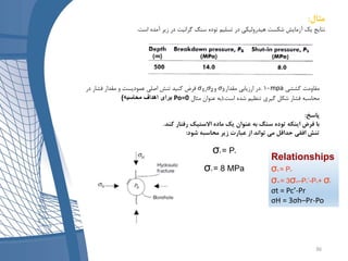 ‫مثال‬:
‫است‬ ‫آمده‬ ‫زیر‬ ‫در‬ ‫گرانیت‬ ‫سنگ‬ ‫توده‬ ‫تسلیم‬ ‫در‬ ‫هیدرولیکی‬ ‫شکست‬ ‫آزمایش‬ ‫یک‬ ‫نتایج‬.
‫کششی‬ ‫مقاومت‬mpa10.‫مقدار‬ ‫ارزیابی‬ ‫در‬𝜎3𝜎1، 𝜎2‫و‬‫در‬ ‫فشار‬ ‫مقدار‬ ‫و‬ ‫عمودیست‬ ‫اصلی‬ ‫تنش‬ ‫کنید‬ ‫فرض‬
‫است‬ ‫شده‬ ‫تنظیم‬ ‫گیری‬ ‫شکل‬ ‫فشار‬ ‫محاسبه‬(.‫مثال‬ ‫عنوان‬ ‫به‬Po=0‫محاسبه‬ ‫اهداف‬ ‫برای‬)
‫پاسخ‬:
‫کند‬ ‫رفتار‬ ‫االستیک‬ ‫ماده‬ ‫یک‬ ‫عنوان‬ ‫به‬ ‫سنگ‬ ‫توده‬ ‫اینکه‬ ‫فرض‬ ‫با‬.
‫شود‬ ‫محاسبه‬ ‫زیر‬ ‫عبارت‬ ‫از‬ ‫تواند‬ ‫می‬ ‫حداقل‬ ‫افقی‬ ‫تنش‬:
σh = Ps
σh = 8 MPa
Relationships
σh = Ps
σH = 3σh–Pc’-Po+ σt
σt = Pc’-Pr
σH = 3σh–Pr-Po
36
 