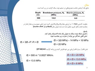 ‫مثال‬:
‫است‬ ‫آمده‬ ‫زیر‬ ‫در‬ ‫گرانیت‬ ‫سنگ‬ ‫توده‬ ‫تسلیم‬ ‫در‬ ‫هیدرولیکی‬ ‫شکست‬ ‫آزمایش‬ ‫یک‬ ‫نتایج‬.
‫کششی‬ ‫مقاومت‬mpa10.‫مقدار‬ ‫ارزیابی‬ ‫در‬𝜎3𝜎1، 𝜎2‫و‬‫در‬ ‫فشار‬ ‫مقدار‬ ‫و‬ ‫عمودیست‬ ‫اصلی‬ ‫تنش‬ ‫کنید‬ ‫فرض‬
‫است‬ ‫شده‬ ‫تنظیم‬ ‫گیری‬ ‫شکل‬ ‫فشار‬ ‫محاسبه‬(.‫مثال‬ ‫عنوان‬ ‫به‬Po=0‫محاسبه‬ ‫اهداف‬ ‫برای‬)
‫پاسخ‬:
‫کند‬ ‫رفتار‬ ‫االستیک‬ ‫ماده‬ ‫یک‬ ‫عنوان‬ ‫به‬ ‫سنگ‬ ‫توده‬ ‫اینکه‬ ‫فرض‬ ‫با‬.
‫شود‬ ‫محاسبه‬ ‫زیر‬ ‫عبارت‬ ‫از‬ ‫تواند‬ ‫می‬ ‫حداکثر‬ ‫افقی‬ ‫تنش‬:
σH = 3σh–Pc’-Po+ σt
σH = 3(8 MPa) – 14 MPa + 10 MPa
σH = 20 MPa
‫شود‬ ‫می‬ ‫ارزیابی‬ ‫قائم‬ ‫سربار‬ ‫از‬ ‫قائم‬ ‫تنش‬(.‫گرانیت‬ ‫واحد‬ ‫وزن‬ ‫کنید‬ ‫فرض‬27 kN/m3)
σV = 500 m * 0.0027 MN/m3
σV = 13.5 MPa
σ1 = σH = 20 MPa
σ2 = σv = 13.5 MPa
σ3 = σh = 8 MPa
37
 