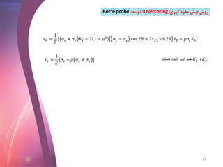 𝜀 𝜃 =
1
𝐸
[ 𝜎𝑥 + 𝜎 𝑦 𝐾1 − 2 1 − 𝜇2
𝜎𝑥 − 𝜎 𝑦 cos 2𝜃 + 2𝜏 𝑥𝑦 sin 2𝜃 𝐾2 − 𝜇𝜎𝑧 𝐾4]
𝜀 𝑧 =
1
𝐸
[𝜎𝑧 − 𝜇 𝜎𝑥 + 𝜎 𝑦 ] ‫هستند‬ ‫ثابت‬ ‫ضرایب‬ 𝐾1 ‫و‬ 𝐾2
‫گیری‬ ‫مغزه‬ ‫بیش‬ ‫روش‬(Overcoring)‫توسط‬Borre probe
43
 