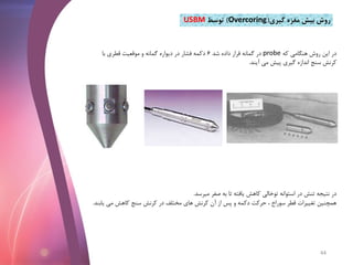 ‫گیری‬ ‫مغزه‬ ‫بیش‬ ‫روش‬(Overcoring)‫توسط‬USBM
‫که‬ ‫هنگامی‬ ‫روش‬ ‫این‬ ‫در‬probe‫شد‬ ‫داده‬ ‫قرار‬ ‫گمانه‬ ‫در‬6‫با‬ ‫قطری‬ ‫موقعیت‬ ‫و‬ ‫گمانه‬ ‫دیواره‬ ‫در‬ ‫فشار‬ ‫دکمه‬
‫آیند‬ ‫می‬ ‫پیش‬ ‫گیری‬ ‫اندازه‬ ‫سنج‬ ‫کرنش‬.
‫میرسد‬ ‫صفر‬ ‫به‬ ‫تا‬ ‫یافته‬ ‫کاهش‬ ‫توخالی‬ ‫استوانه‬ ‫در‬ ‫تنش‬ ‫نتیجه‬ ‫در‬.
‫ی‬ ‫می‬ ‫کاهش‬ ‫سنج‬ ‫کرنش‬ ‫در‬ ‫مختلف‬ ‫های‬ ‫کرنش‬ ‫آن‬ ‫از‬ ‫پس‬ ‫و‬ ‫دکمه‬ ‫حرکت‬ ، ‫سوراخ‬ ‫قطر‬ ‫تغییرات‬ ‫همچنین‬‫ابند‬.
44
 