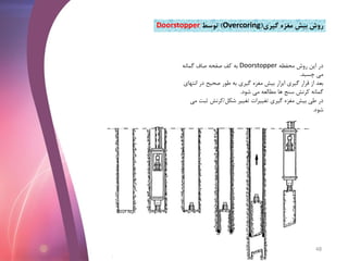 ‫گیری‬ ‫مغزه‬ ‫بیش‬ ‫روش‬(Overcoring)‫توسط‬Doorstopper
‫محفظه‬ ‫روش‬ ‫این‬ ‫در‬Doorstopper‫گمانه‬ ‫صاف‬ ‫صفحه‬ ‫کف‬ ‫به‬
‫چسبد‬ ‫می‬.
‫ان‬ ‫در‬ ‫صحیح‬ ‫طور‬ ‫به‬ ‫گیری‬ ‫مغزه‬ ‫بیش‬ ‫ابزار‬ ‫گیری‬ ‫قرار‬ ‫از‬ ‫بعد‬‫تهای‬
‫شود‬ ‫می‬ ‫مطالعه‬ ‫ها‬ ‫سنج‬ ‫کرنش‬ ‫گمانه‬.
‫شکل‬ ‫تغییر‬ ‫تغییرات‬ ‫گیری‬ ‫مغزه‬ ‫بیش‬ ‫طی‬ ‫در‬/‫ثب‬ ‫کرنش‬‫می‬ ‫ت‬
‫شود‬.
48
 
