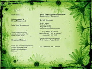 ‫منابع‬:
In situ stress Marek Cała – Katedra Geomechaniki,
Budownictwa i Geotechniki
In Situ Stresses &
Stress Measurement
Dr. Erik Eberhardt
Insitu Stress Measurements
U.Siva Sankar
Sr. Under Manager
Project Planning
Singareni Collieries Company Ltd
Stress measurements in
deep boreholes using the
Borre (SSPB) probe
J. Sj .oberg*, H. Klasson
SwedPower AB, Lule ( a, Sweden
Accepted10 July 2003
Geotechnisches Ingenieurbüro
Prof. Fecker & Partner GmbHStress-relief Methods
In situ rock stress determinations
in deep boreholes at the
Underground Research
Laboratory
P.M. Thompson, N.A. Chandler
 