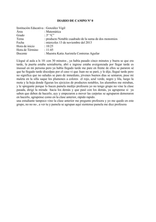 DIARIO DE CAMPO Nº 0
Institución Educativa
Área
Grado
Tema
Fecha
Hora de inicio
Hora de Término
Docente

: González Vigil
: Matemática
: 3º “C”
: producto Notable cuadrado de la suma de dos monomios
: miercoles 13 de noviembre del 2013
: 10:25
: 11:45
: Maestra Katia Auristela Contreras Aguilar

Llegué al aula a ls 10: con 30 minutos , ya había pasado cinco minutos y buera se que era
tarde, la puerta estaba semiabierta, abrí e ingrese estaba avergonzada por llegar tarde es
inusual en mi persona pero ya había llegado tarde me pare en frente de ellos se pararon sé
que he llegado tarde disculpas por el caso vi que Juan no se paró, y le dije, llegué tarde pero
no significa que no saludes se paro de inmediato, jóvenes buenos días se sentaron, puse mi
maleta en la silla saque los plumones a colores el rojo, azul verde, negro y lila, luego la
mota y la hoja donde figuran los ejrcicios de productos notables, los alumnbos me miraban,
y le spregunte porque lo hacen pamela medijo profesora yo no tengo grupo no vine la clase
pasada, dirigí la mirada hacia los demás y que pasó con los demás, ya agrupense si ya
saben que deben de hacerlo, ayy y empezaron a mover las carpetas se agruparon demoraron
en hacerlo, agrupense como en la clase anterior, rápido rapido.
una estudiante tampoco vino la clase anterior me pregunto profesora y yo me quedo en este
grupo, no no no , a ver tu y pamela se agrupan aquí sientense pamela me dice profesora

 