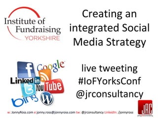 Creating an
integrated Social
Media Strategy
live tweeting
#IoFYorksConf
@jrconsultancy
w: JonnyRoss.com e:jonny.ross@jonnyross.com tw: @jrconsultancy LinkedIn: /jonnyross

 