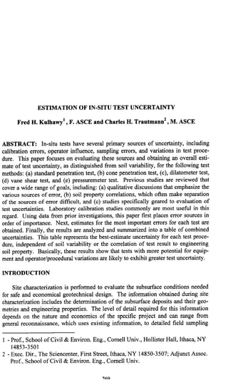 ESTIMATION OF IN-SITU TEST UNCERTAINTY
Fred H. Kulhawy’ , F. ASCE and Charles H. Trautmann* , M. ASCE
ABSTRACT: In-situ tests have several primary sources of uncertainty, including
calibration errors, operator influence, sampling errors, and variations in test proce-
dure. This paper focuses on evaluating these sources and obtaining an overall esti-
mate of test uncertainty, as distinguished from soil variability, for the following test
methods: (a) standard penetration test, (b) cone penetration test, (c), dilatometer test,
(d) vane shear test, and (e) pressuremeter test. Previous studies are reviewed that
cover a wide range of goals, including: (a) qualitative discussions that emphasize the
various sources of error, (b) soil property correlations, which often make separation
of the sources of error difficult, and (c) studies specifically geared to evaluation of
test uncertainties. Laboratory calibration studies commonly are most useful in this
regard. Using data from prior investigations, this paper first places error sources in
order of importance. Next, estimates for the most important errors for each test are
obtained. Finally, the results are analyzed and summarized into a table of combined
uncertainties. This table represents the best-estimate uncertainty for each test proce-
dure, independent of soil variability or the correlation of test result to engineering
soil property. Basically, these results show that tests with more potential for equip-
ment and operator/procedural variations are likely to exhibit greater test uncertainty.
INTRODUCTION
Site characterization is performed to evaluate the subsurface conditions needed
for safe and economical geotechnical design. The information obtained during site
characterization includes the determination of the subsurface deposits and their geo-
metries and engineering properties. The level of detail required for this information
depends on the nature and economics of the specific project and can range from
general reconnaissance, which uses existing information, to detailed field sampling
1 - Prof., School of Civil & Environ. Eng., Cornell Univ., Hollister Hall, Ithaca, NY
14853-3501
2 - Exec. Dir., The Sciencenter, First Street, Ithaca, NY 14850-3507; Adjunct Assoc.
Prof., School of Civil & Environ. Eng., Cornell Univ.
BACK
 