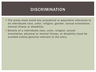  The press must avoid any prejudicial or pejorative reference to
an individuals race, color, religion, gender, sexual orientation,
mental illness or disability.
 Details of a individuals race, color, religion, sexual
orientation, physical or mental illness, or disability must be
avoided unless genuine relevant to the story
DISCRIMINATION
 
