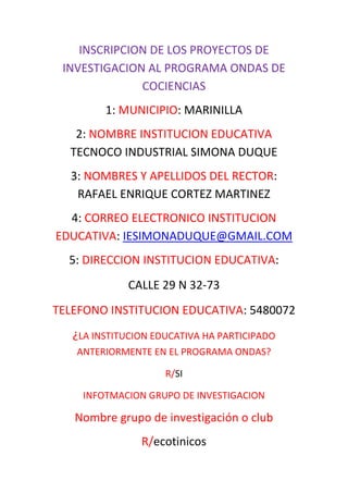 INSCRIPCION DE LOS PROYECTOS DE
 INVESTIGACION AL PROGRAMA ONDAS DE
              COCIENCIAS
         1: MUNICIPIO: MARINILLA
   2: NOMBRE INSTITUCION EDUCATIVA
  TECNOCO INDUSTRIAL SIMONA DUQUE
  3: NOMBRES Y APELLIDOS DEL RECTOR:
   RAFAEL ENRIQUE CORTEZ MARTINEZ
  4: CORREO ELECTRONICO INSTITUCION
EDUCATIVA: IESIMONADUQUE@GMAIL.COM
  5: DIRECCION INSTITUCION EDUCATIVA:
             CALLE 29 N 32-73
TELEFONO INSTITUCION EDUCATIVA: 5480072
   ¿LA INSTITUCION EDUCATIVA HA PARTICIPADO
   ANTERIORMENTE EN EL PROGRAMA ONDAS?

                     R/SI

     INFOTMACION GRUPO DE INVESTIGACION

   Nombre grupo de investigación o club
                R/ecotinicos
 