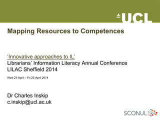 Mapping Resources to Competences
‘Innovative approaches to IL’
Librarians’ Information Literacy Annual Conference
LILAC Sheffield 2014
Wed 23 April – Fri 25 April 2014
Dr Charles Inskip
c.inskip@ucl.ac.uk
 