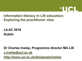 Information literacy in LIS education:
Exploring the practitioner view.
LILAC 2016
Dublin
Dr Charles Inskip
c.inskip@ucl.ac.uk
http://www.ucl.ac.uk/dis/people/inskip
 