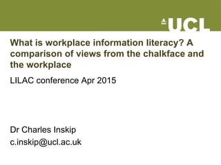 What is workplace information literacy? A
comparison of views from the chalkface and
the workplace
LILAC conference Apr 2015
Dr Charles Inskip
c.inskip@ucl.ac.uk
 