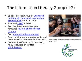 The Information Literacy Group (ILG)
• Special Interest Group of Chartered
Institute of Library and Information
Professionals set up in 2003
• Founded LILAC in 2004
• Run the the open access, peer-
reviewed Journal of Information
Literacy
• Run informationliteracy.org.uk
• Fund training events, sponsorship and
offer research bursaries for members
• Community of over 1400 members,
4600 followers on Twitter
@infolitgroup
https://www.flickr.com/photos/criminalintent/38
34911120
 