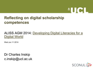 Reflecting on digital scholarship
competences
ALISS AGM 2014: Developing Digital Literacies for a
Digital World
Wed Jun 11 2014
Dr Charles Inskip
c.inskip@ucl.ac.uk
 