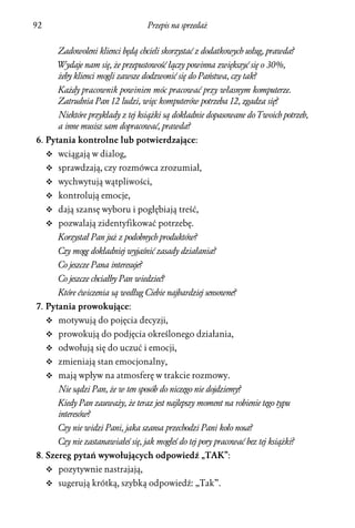 92                                    Przepis na sprzedaż


        Zadowoleni klienci będą chcieli skorzystać z dodatkowych usług, prawda?
        Wydaje nam się, że przepustowość łączy powinna zwiększyć się o 30%,
        żeby klienci mogli zawsze dodzwonić się do Państwa, czy tak?
        Każdy pracownik powinien móc pracować przy własnym komputerze.
        Zatrudnia Pan 12 ludzi, więc komputerów potrzeba 12, zgadza się?
        Niektóre przykłady z tej książki są dokładnie dopasowane do Twoich potrzeb,
        a inne musisz sam dopracować, prawda?
6. Pytania kontrolne lub potwierdzające:
     v wciągają w dialog,
     v sprawdzają, czy rozmówca zrozumiał,
     v wychwytują wątpliwości,
     v kontrolują emocje,
     v dają szansę wyboru i pogłębiają treść,
     v pozwalają zidentyfikować potrzebę.
        Korzystał Pan już z podobnych produktów?
        Czy mogę dokładniej wyjaśnić zasady działania?
        Co jeszcze Pana interesuje?
        Co jeszcze chciałby Pan wiedzieć?
        Które ćwiczenia są według Ciebie najbardziej sensowne?
7. Pytania prowokujące:
     v motywują do pojęcia decyzji,
     v prowokują do podjęcia określonego działania,
     v odwołują się do uczuć i emocji,
     v zmieniają stan emocjonalny,
     v mają wpływ na atmosferę w trakcie rozmowy.
        Nie sądzi Pan, że w ten sposób do niczego nie dojdziemy?
        Kiedy Pan zauważy, że teraz jest najlepszy moment na robienie tego typu
        interesów?
        Czy nie widzi Pani, jaka szansa przechodzi Pani koło nosa?
        Czy nie zastanawiałeś się, jak mogłeś do tej pory pracować bez tej książki?
8. Szereg pytań wywołujących odpowiedź „TAK”:
     v pozytywnie nastrajają,
     v sugerują krótką, szybką odpowiedź: „Tak”.
 