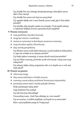 Bezpośrednia rozmowa z klientem                             93


      Czy chciałby Pan mieć własnego doradcę finansowego, który będzie zawsze
      dbał o Pana interesy?
      Czy chciałby Pan zawsze móc liczyć na naszą firmę?
      Czy wygodnie byłoby mieć z nami kontakt zawsze wtedy, gdy to Panu będzie
      potrzebne?
      Czy chciałbyś, żeby pieniądze wydane na tę książkę i Twój wysiłek włożony
      w wykonanie kolejnych ćwiczeń, zaprocentował jak najszybciej?
9. Pytania retoryczne:
   v mają podwójny charakter (naturę),
   v mogą być otwarte i zamknięte,
   v można je zastosować w dowolnym momencie rozmowy,
   v mają charakter ogólny, filozoficzny,
   v dają szeroką perspektywę.
      Czy klientom zawsze trzeba będzie tłumaczyć, że jeżeli produkt jest dobrej jakości,
      to i jego cena winduje się na wyższym poziomie?
      Czy kiedyś szefowie zrozumieją, że muszą chwalić swoich pracowników?
      Czy nasi klienci zauważą, jak bardzo się dla nich staramy i okażą nam swoją
      wdzięczność?
      Czy odnosząc kolejne sukcesy, przypomnisz sobie, że ta książka ma w nich swój
      mały udział?
10. Pytanie na pytanie:
   v odwracają uwagę,
   v dają szansę wybrnięcia z każdej sytuacji,
   v stanowią czasem jedyną możliwość kontynuacji wypowiedzi,
   v pozwalają zawsze wyjść z każdej pułapki słownej.
      Kiedy zaproponujecie lepszą ofertę?
      Czego konkretnie Pan oczekuje?
      Czy lubi Pani Jana Kowalskiego?
      Pracowaliśmy razem. A jak Panu układają się z nim stosunki?
      Czy nie uważasz, że niektóre przykłady z tej książki nie są uniwersalne?
      Które z tych przykładów pasują do Twojej pracy?
 