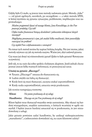 94                                  Przepis na sprzedaż


Gdyby było Ci mało, są jeszcze inne metody zadawania pytań. Metoda „lejka”
— od pytań ogólnych, szerokich, po szczegółowe — a także metoda SPIN,
w której wyróżnia się pytania: sytuacyjne, problemowe, implikacyjne oraz na-
prowadzające.
     Miałem przyjemność słyszeć od naszego klienta, Jana Kowalskiego, że chce Pan
     poszerzyć produkcję. Czy tak?
     Chyba trudno finansować bieżącą działalność i jednocześnie dokonywać dużych
     inwestycji?
     Moglibyśmy porozmawiać o tym, jak znaleźć kilka możliwości, które pozwoliłyby
     rozwiązać ten problem?
     Czy myślał Pan o dofinansowaniu z zewnątrz?
Na temat tych metod można by napisać kolejną książkę. Nie jest istotne, jakiej
metody używasz czy jak się metoda nazywa. Ważne jest, abyś zadawał pytania.
Czy masz już dosyć tej różnorodności pytań? (Jakie to było pytanie? Retoryczne
oczywiście).
Jeśli tak, to na razie daj sobie spokój z kolejnym akapitem. Jeżeli jednak chcesz
poznać jeszcze kilka ważnych informacji, to przeczytaj już zaraz.
Uważaj na pytanie „dlaczego?”.
v Pytanie „Dlaczego?” zmusza do tłumaczenia się.
v Ludzie zwykle nie lubią się tłumaczyć.
v Kiedy ktoś się musi tłumaczyć, zaczyna szukać usprawiedliwień.
v Kiedy szuka usprawiedliwień, umacnia swoje przekonanie.

Jak ocenisz następującą rozmowę:
Klient             Nie jestem przekonany do tej usługi.
Handlowiec         Dlaczego nie jest Pan przekonany do tej usługi?
Klient będzie teraz tłumaczył wszystkie swoje zastrzeżenia. Aby okazać się bar-
dziej wiarygodnym, znajdzie zastrzeżenia, o których wcześniej w ogóle nie
myślał. I będzie jeszcze bardziej umacniał się w przekonaniu, że jest nieza-
dowolony z usługi.
Jakie pytanie powinien zadać handlowiec, by uniknąć niebezpieczeństwa
„marudzenia”, a jednocześnie dowiedzieć się, na czym klientowi zależy?
 