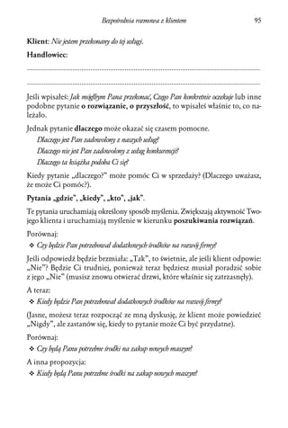 Bezpośrednia rozmowa z klientem                                                     95


Klient: Nie jestem przekonany do tej usługi.
Handlowiec:
.................................................................................................................................
.................................................................................................................................

Jeśli wpisałeś: Jak mógłbym Pana przekonać, Czego Pan konkretnie oczekuje lub inne
podobne pytanie o rozwiązanie, o przyszłość, to wpisałeś właśnie to, co na-
leżało.
Jednak pytanie dlaczego może okazać się czasem pomocne.
     Dlaczego jest Pan zadowolony z naszych usług?
     Dlaczego nie jest Pan zadowolony z usług konkurencji?
     Dlaczego ta książka podoba Ci się?
Kiedy pytanie „dlaczego?” może pomóc Ci w sprzedaży? (Dlaczego uważasz,
że może Ci pomóc?).
Pytania „gdzie”, „kiedy”, „kto”, „jak”.
Te pytania uruchamiają określony sposób myślenia. Zwiększają aktywność Two-
jego klienta i uruchamiają myślenie w kierunku poszukiwania rozwiązań.
Porównaj:
v Czy będzie Pan potrzebował dodatkowych środków na rozwój firmy?

Jeśli odpowiedź będzie brzmiała: „Tak”, to świetnie, ale jeśli klient odpowie:
„Nie”? Będzie Ci trudniej, ponieważ teraz będziesz musiał poradzić sobie
z jego „Nie” (musisz znowu otwierać drzwi, które właśnie się zatrzasnęły).
A teraz:
v Kiedy będzie Pan potrzebował dodatkowych środków na rozwój firmy?

(Jasne, możesz teraz rozpocząć ze mną dyskusję, że klient może powiedzieć
„Nigdy”, ale zastanów się, kiedy to pytanie może Ci być przydatne).
Porównaj:
v Czy będą Panu potrzebne środki na zakup nowych maszyn?

A inna propozycja:
v Kiedy będą Panu potrzebne środki na zakup nowych maszyn?
 