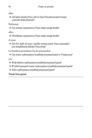 96                                Przepis na sprzedaż


albo:
v Jak będzie działać firma, jeśli nie kupi Pan planowanych maszyn
     z powodu braku finansów?
Porównaj:
v Czy możemy zaproponować Panu usługi naszego banku?

albo:
v Chcielibyśmy zaproponować Panu usługi naszego banku?

A teraz:
v Jak Pan myśli, ile czasu i wysiłku możemy pomóc Panu zaoszczędzić
     przy kompleksowej obsłudze Pana firmy?
Co bardziej prowokuje Cię do przemyśleń:
v Czy możesz wykorzystywać przykłady powyższych pytań w Twojej pracy?

czy:
v Kiedy będziesz wykorzystywać przykłady powyższych pytań?
v W jakich sytuacjach możesz wykorzystywać przykłady powyższych pytań?
v Gdzie wykorzystywać przykłady powyższych pytań?

Twoja lista pytań:
 