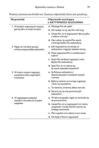 Bezpośrednia rozmowa z klientem                             99


Poniżej zamieszczam krótki test. Zaznacz odpowiedź, która jest parafrazą:

 Wypowiedź                                 Odpowiedź wynikająca
                                           z AKTYWNEGO SŁUCHANIA
  1. W każdych negocjacjach wszyscy        a. Dlaczego Pan tak sądzi?
     patrzą tylko na swoje korzyści.       b. Nie wydaje mi się, aby Pan miał rację.
                                           c. Uważa Pan, że w negocjacjach dba się tylko
                                              o własne interesy?
                                           d. Nam zależy, by uzyskał Pan wynik,
                                              z którego będzie Pan zadowolony.
  2. Nigdy nie ma takiej sytuacji,         a. Jeśli negocjatorzy się starają, to
     w której wszyscy byliby zadowoleni.      zadowolone mogą być obydwie strony.
                                           b. Może negocjował Pan z niewłaściwymi
                                              ludźmi?
                                           c. Niech Pan spróbuje negocjacji z nami.
                                              Będzie Pan zadowolony.
                                           d. Sądzi Pan, że nie zdarza się,
                                              by wynik zadawalał wszystkich?
  3. W trakcie naszych negocjacji          a. Są Państwo zadowoleni z
     uzyskaliśmy kilka wspaniałych            dotychczasowych rezultatów naszych
     rezultatów.                              rozmów.
                                           b. Byliśmy ostatnio na treningu negocjacji
                                              i dużo się nauczyliśmy.
                                           c. To świetnie, omówmy dalsze warunki.
                                           d. Staramy się, by nasi partnerzy byli
                                              zadowoleni.
  4. W negocjacjach trzeba być             a. W takim przypadku nigdy nie dochodzi się
     twardym i nie wolno iść na żadne         do porozumienia.
     ustępstwa.                            b. Uważa Pan, że w negocjacjach nie można
                                              ustępować i trzeba twardo trzymać się
                                              swojego stanowiska.
                                           c. Mam zupełnie inne zdanie na ten temat.
                                           d. Nie będę z Panem negocjował.
 