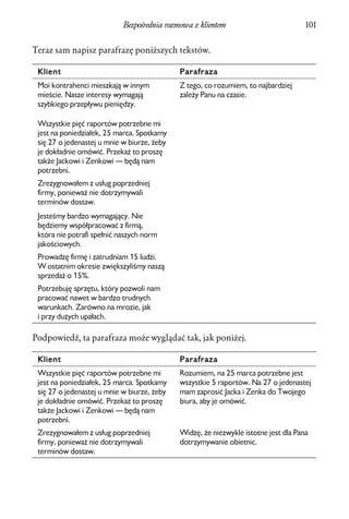 Bezpośrednia rozmowa z klientem                          101


Teraz sam napisz parafrazę poniższych tekstów.

 Klient                                      Parafraza
 Moi kontrahenci mieszkają w innym           Z tego, co rozumiem, to najbardziej
 mieście. Nasze interesy wymagają            zależy Panu na czasie.
 szybkiego przepływu pieniędzy.

 Wszystkie pięć raportów potrzebne mi
 jest na poniedziałek, 25 marca. Spotkamy
 się 27 o jedenastej u mnie w biurze, żeby
 je dokładnie omówić. Przekaż to proszę
 także Jackowi i Zenkowi — będą nam
 potrzebni.
 Zrezygnowałem z usług poprzedniej
 firmy, ponieważ nie dotrzymywali
 terminów dostaw.
 Jesteśmy bardzo wymagający. Nie
 będziemy współpracować z firmą,
 która nie potrafi spełnić naszych norm
 jakościowych.
 Prowadzę firmę i zatrudniam 15 ludzi.
 W ostatnim okresie zwiększyliśmy naszą
 sprzedaż o 15%.
 Potrzebuję sprzętu, który pozwoli nam
 pracować nawet w bardzo trudnych
 warunkach. Zarówno na mrozie, jak
 i przy dużych upałach.

Podpowiedź, ta parafraza może wyglądać tak, jak poniżej.

 Klient                                      Parafraza
 Wszystkie pięć raportów potrzebne mi        Rozumiem, na 25 marca potrzebne jest
 jest na poniedziałek, 25 marca. Spotkamy    wszystkie 5 raportów. Na 27 o jedenastej
 się 27 o jedenastej u mnie w biurze, żeby   mam zaprosić Jacka i Zenka do Twojego
 je dokładnie omówić. Przekaż to proszę      biura, aby je omówić.
 także Jackowi i Zenkowi — będą nam
 potrzebni.
 Zrezygnowałem z usług poprzedniej           Widzę, że niezwykle istotne jest dla Pana
 firmy, ponieważ nie dotrzymywali            dotrzymywanie obietnic.
 terminów dostaw.
 