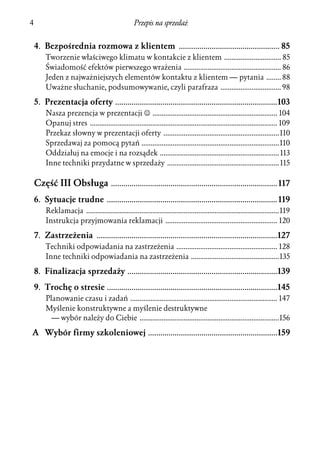 4                                                  Przepis na sprzedaż


    4. Bezpośrednia rozmowa z klientem ................................................. 85
        Tworzenie właściwego klimatu w kontakcie z klientem ............................... 85
        Świadomość efektów pierwszego wrażenia ..................................................... 86
        Jeden z najważniejszych elementów kontaktu z klientem — pytania ........ 88
        Uważne słuchanie, podsumowywanie, czyli parafraza ................................. 98

    5. Prezentacja oferty ...............................................................................103
        Nasza prezencja w prezentacji J .................................................................... 104
        Opanuj stres ...................................................................................................... 109
        Przekaz słowny w prezentacji oferty ...............................................................110
        Sprzedawaj za pomocą pytań ...........................................................................110
        Oddziałuj na emocje i na rozsądek ................................................................. 113
        Inne techniki przydatne w sprzedaży ............................................................. 115

    Część III Obsługa ................................................................................. 117
    6. Sytuacje trudne ................................................................................... 119
        Reklamacja .........................................................................................................119
        Instrukcja przyjmowania reklamacji ............................................................. 120

    7. Zastrzeżenia ........................................................................................127
        Techniki odpowiadania na zastrzeżenia ....................................................... 128
        Inne techniki odpowiadania na zastrzeżenia ................................................135

    8. Finalizacja sprzedaży .........................................................................139
    9. Trochę o stresie ...................................................................................145
        Planowanie czasu i zadań ................................................................................ 147
        Myślenie konstruktywne a myślenie destruktywne
          — wybór należy do Ciebie ............................................................................156

A Wybór firmy szkoleniowej ...............................................................159
 