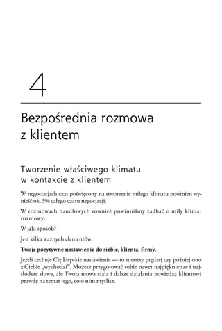 Tworzenie właściwego klimatu
w kontakcie z klientem
W negocjacjach czas poświęcony na stworzenie miłego klimatu powinien wy-
nieść ok. 5% całego czasu negocjacji.
W rozmowach handlowych również powinniśmy zadbać o miły klimat
rozmowy.
W jaki sposób?
Jest kilka ważnych elementów.
Twoje pozytywne nastawienie do siebie, klienta, firmy.
Jeżeli cechuje Cię kiepskie nastawienie — to niestety prędzej czy później ono
z Ciebie „wychodzi”. Możesz przygotować sobie nawet najpiękniejsze i naj-
słodsze słowa, ale Twoja mowa ciała i dalsze działania powiedzą klientowi
prawdę na temat tego, co o nim myślisz.
 