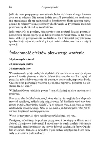 86                                Przepis na sprzedaż


Jeśli nie masz pozytywnego nastawienia, boisz się klienta albo go lekcewa-
żysz, on to odczuje. Nie zawsze będzie potrafił powiedzieć, co konkretnie
mu przeszkadza, ale nie będzie czuł się komfortowo. Skoro czuje się niewy-
godnie, to właściwy klimat rozmowy diabli wzięli. A Ty przecież masz tak
pracować, by klient czuł się komfortowo.
Jeśli sprawia Ci to problem, możesz wrócić na początek książki, przeanali-
zować swoje mocne strony, to, co lubisz w sobie, w swojej pracy. Tu też wraca
temat dobrego przygotowania do działania. Im lepiej jesteś przygotowany,
tym bardziej czujesz się swobodny i lepiej sobie radzisz, nawet w stresującej
sytuacji.


Świadomość efektów pierwszego wrażenia
30 pierwszych sekund
30 pierwszych gestów
30 pierwszych słów
Wszystko to decyduje, co będzie się działo. Oczywiście czasem udaje się na-
prawić kiepskie pierwsze wrażenie. Jednak ileż potrzeba wysiłku. Lepiej od
początku robić dobre wrażenie niż potem, w pocie czoła, naprawiać błędy.
Czasem złego pierwszego wrażenia nie można naprawić, ponieważ nie do-
stajesz drugiej szansy.
W Zielonej Górze mieści się pewna firma, dla której miałam przyjemność
pracować.
Firmą zarządza dwóch dyrektorów, którzy wiedząc, że przyjdzie do nich przed-
stawiciel handlowy, zakładają się między sobą: Jeśli handlowiec powie nam kom-
plement w stylu „Macie piękną siedzibę”, Ty mi stawiasz piwo, a jeśli powie, że mamy
bardzo dobrze oznaczoną drogę i łatwo do nas trafić, to ja stawiam piwo Tobie. Jeśli po-
wie inny komplement, stawiamy piwo jemu.
Wiesz, ile razy stawiali piwo handlowcom? Jak dotąd, ani razu.
Pamiętasz, mówiliśmy, że podczas przygotowań do wizyty u klienta masz
zbierać jak najwięcej informacji? I mówiliśmy, że trzeba znaleźć informacje
o sukcesach, przedsięwzięciach czy innych dobrych działaniach firmy. Ogląda-
łam w telewizji transmisję zawodów w gimnastyce artystycznej, które odby-
wały się właśnie w Zielonej Górze.
 