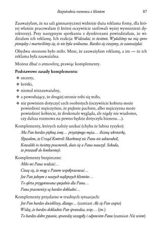 Bezpośrednia rozmowa z klientem                         87


Zauważyłam, że na sali gimnastycznej widnieje duża reklama firmy, dla któ-
rej właśnie pracowałam (i której oczywiście szefowali wyżej wymienieni dy-
rektorzy). Przy następnym spotkaniu z dyrektorami powiedziałam, że wi-
działam ich reklamę. Ich reakcja: Widziałaś, to świetnie. Wydaliśmy na nią sporo
pieniędzy i martwiliśmy się, że nie była widoczna. Bardzo się cieszymy, że zauważyłaś.
Obydwu stronom było miło. Mnie, że zauważyłam reklamę, a im — że ich
reklama była zauważalna.
Możesz dbać o atmosferę, prawiąc komplementy.
Podstawowe zasady komplementu:
v szczery,
v krótki,
v niemal niezauważalny,
v a powodujący, że drugiej stronie robi się miło,
v nie powinien dotyczyć cech osobistych (oczywiście kobieta może
   powiedzieć mężczyźnie, że pięknie pachnie, albo mężczyzna może
   powiedzieć kobiecie, że doskonale wygląda, ale nigdy nie wiadomo,
   czy dalsza rozmowa na pewno będzie dotyczyła biznesu…).
Komplementy, których należy unikać (chyba że lubisz ryzyko):
   Ma Pan bardzo piękną żonę… przystojnego męża… śliczną sekretarkę,
   Słyszałem, że Urząd Kontroli Skarbowej nic Panu nie udowodnił,
   Kowalski to świetny pracownik, dużo się u Pana nauczył. Szkoda,
   że przeszedł do konkurencji.
Komplementy bezpieczne:
   Miło mi Pana widzieć…
   Cieszę się, że mogę z Panem współpracować…
   Jest Pan jednym z naszych najlepszych klientów…
   To oferta przygotowana specjalnie dla Pana…
   Pana pracownicy są bardzo dokładni…
Komplementy przydatne w trudnych sytuacjach:
   Jest Pan bardzo dociekliwy, dlatego… (zamiast Ale się Pan czepia)
   Widzę, że bardzo dokładnie Pan sprawdza, więc… (jw.)
   To bardzo dobre pytanie, sprawdzę szczegóły i odpowiem Panu (zamiast Nie wiem)
 