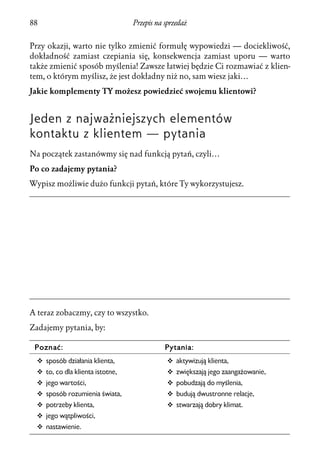 88                                Przepis na sprzedaż


Przy okazji, warto nie tylko zmienić formułę wypowiedzi — dociekliwość,
dokładność zamiast czepiania się, konsekwencja zamiast uporu — warto
także zmienić sposób myślenia! Zawsze łatwiej będzie Ci rozmawiać z klien-
tem, o którym myślisz, że jest dokładny niż no, sam wiesz jaki…
Jakie komplementy TY możesz powiedzieć swojemu klientowi?


Jeden z najważniejszych elementów
kontaktu z klientem — pytania
Na początek zastanówmy się nad funkcją pytań, czyli…
Po co zadajemy pytania?
Wypisz możliwie dużo funkcji pytań, które Ty wykorzystujesz.




A teraz zobaczmy, czy to wszystko.
Zadajemy pytania, by:

 Poznać:                                     Pytania:
  v sposób działania klienta,                 v aktywizują klienta,
  v to, co dla klienta istotne,               v zwiększają jego zaangażowanie,
  v jego wartości,                            v pobudzają do myślenia,
  v sposób rozumienia świata,                 v budują dwustronne relacje,
  v potrzeby klienta,                         v stwarzają dobry klimat.
  v jego wątpliwości,
  v nastawienie.
 